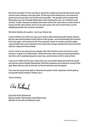 My friend contacted 101 the next day to report the incident and was told the police would visit her at her address a few days later. On the day of the booked visit, she received a phone call and was told a visit would not be possible – the operator did not realise that Warrington was not in Greater Manchester when booking the visit, so no officers could visit her. Further, because no bloods were taken at the time, there were no active lines of inquiry and the case closed. As far as we were aware, the venue which threw out the alleged perpetrator has not been contacted.  She feels failed by the system. I can’t say I blame her.  I want to believe you when you say you’re serious about tackling gender-based violence. But this case demonstrates a basic failure of the system, and has potentially left someone free to try again, with women at risk if he succeeds. Action on women and girl’s safety must translate from press releases to the systematic change needed that means front-line staff can respond to these threats.  I know I write to you with just one example. But I fear that this is the norm for too many women on nights out in Manchester. Where too many near misses are leaving predatory men free until it escalates beyond a near miss, and someone is left in serious harm.  I ask you to reflect on this case, and to how you can provide reassurance both to myself and women across Greater Manchester that these situations are to become a thing of the past. Basic failures such as the one my friend received must not happen.  You have the power to be able to influence the system which responds to drink spiking and gender-based violence. Please use it.  Yours sincerely,     Councillor Chris Northwood Deputy Leader, Manchester Liberal Democrats Member for Ancoats and Beswick ward