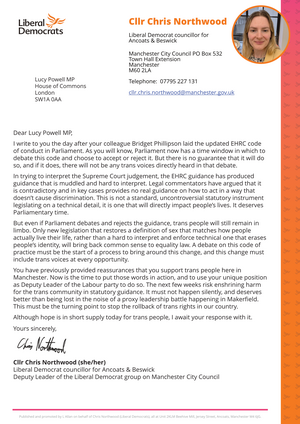 Dear Lucy Powell MP, I write to you the day after your colleague Bridget Phillipson laid the updated EHRC code of conduct in Parliament. As you will know, Parliament now has a time window in which to debate this code and choose to accept or reject it. But there is no guarantee that it will do so, and if it does, there will not be any trans voices directly heard in that debate. In trying to interpret the Supreme Court judgement, the EHRC guidance has produced guidance that is muddled and hard to interpret. Legal commentators have argued that it is contradictory and in key cases provides no real guidance on how to act in a way that doesn’t cause discrimination. This is not a standard, uncontroversial statutory instrument legislating on a technical detail, it is one that will directly impact people’s lives. It deserves Parliamentary time. But even if Parliament debates and rejects the guidance, trans people will still remain in limbo. Only new legislation that restores a definition of sex that matches how people actually live their life, rather than a hard to interpret and enforce technical one that erases people’s identity, will bring back common sense to equality law. A debate on this code of practice must be the start of a process to bring around this change, and this change must include trans voices at every opportunity. You have previously provided reassurances that you support trans people here in Manchester. Now is the time to put those words in action, and to use your unique position as Deputy Leader of the Labour party to do so. The next few weeks risk enshrining harm for the trans community in statutory guidance. It must not happen silently, and deserves better than being lost in the noise of a proxy leadership battle happening in Makerfield. This must be the turning point to stop the rollback of trans rights in our country. Although hope is in short supply today for trans people, I await your response with it. Yours sincerely,   Cllr Chris Northwood (she/her) Liberal Democrat councillor for Ancoats & Beswick Deputy Leader of the Liberal Democrat group on Manchester City Council